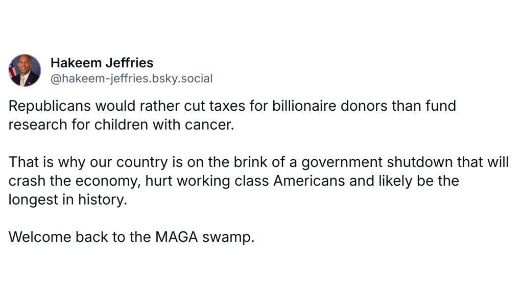 Republicans would rather cut taxes for billionaire donors than fund research for children with cancer.

That is why our country is on the brink of a government shutdown that will crash the economy, hurt working class Americans and likely be the longest in history.

Welcome back to the MAGA swamp.