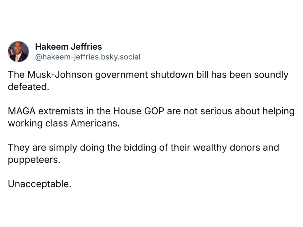 Bluesky Post:

The Musk-Johnson government shutdown bill has been soundly defeated.

MAGA extremists in the House GOP are not serious about helping working class Americans.

They are simply doing the bidding of their wealthy donors and puppeteers. 

Unacceptable.