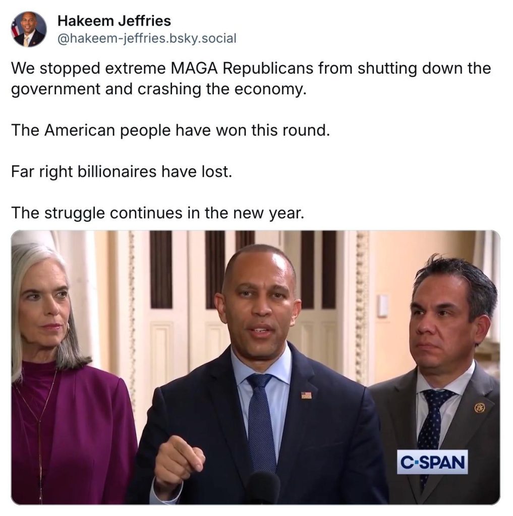 Bluesky Post:

We stopped extreme MAGA Republicans from shutting down the government and crashing the economy.

The American people have won this round.

Far right billionaires have lost.

The struggle continues in the new year.

Photo of Leader Jeffries (center), Whip Katherine Clark (left) and Caucus Chair Pete Aguilar (right)